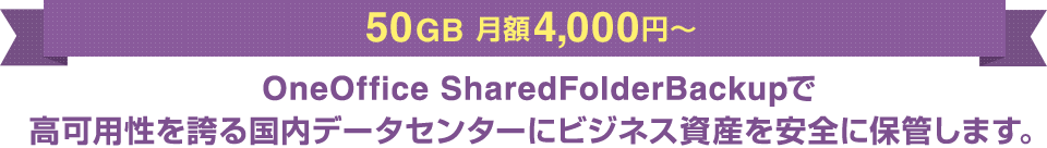 50GB 月額4,000円～ OneOffice SharedFolderBackupで高可用性を誇る国内データセンターにビジネス資産を安全に保管します。